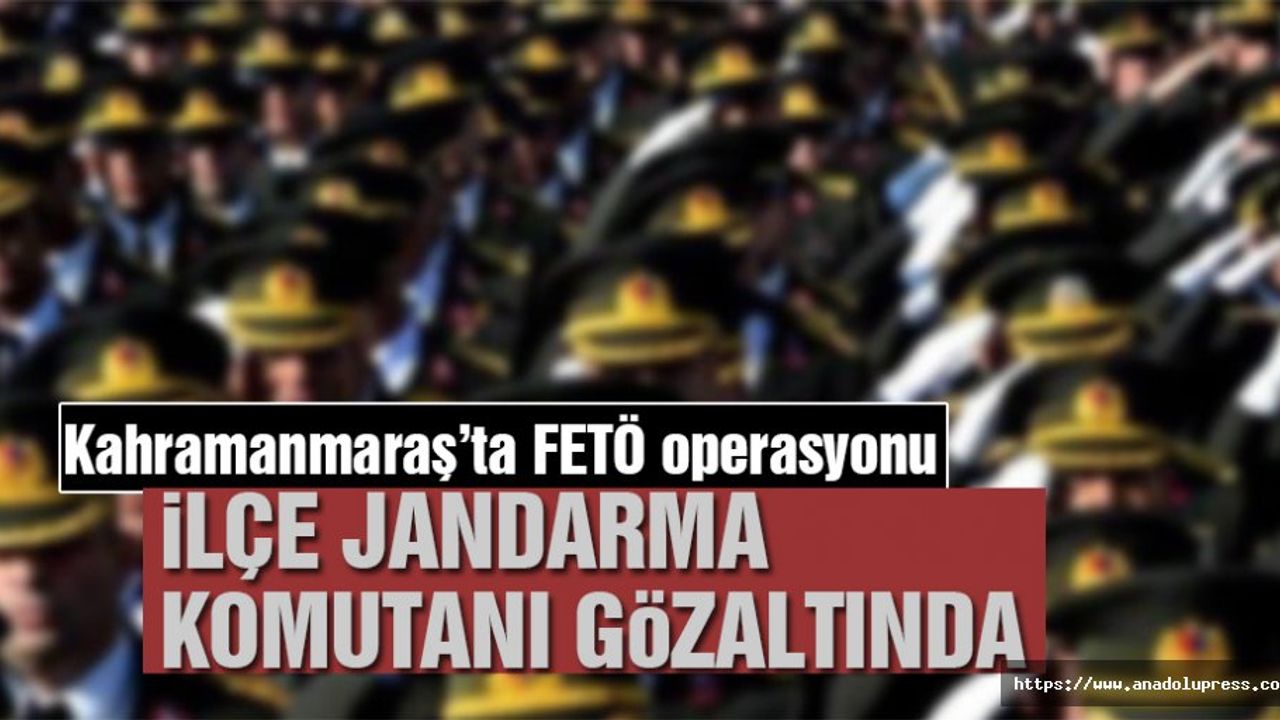 Kahramanmaraş’ta ilçe jandarma komutanı gözaltına alındı!