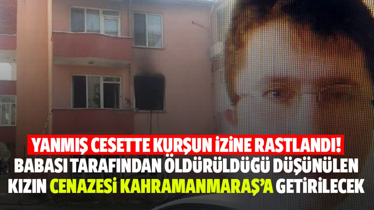 Yanmış cesette kurşun izine rastlandı! Babası tarafından öldürüldüğü düşünülen kızın cenazesi Kahramanmaraş’a getirilecek