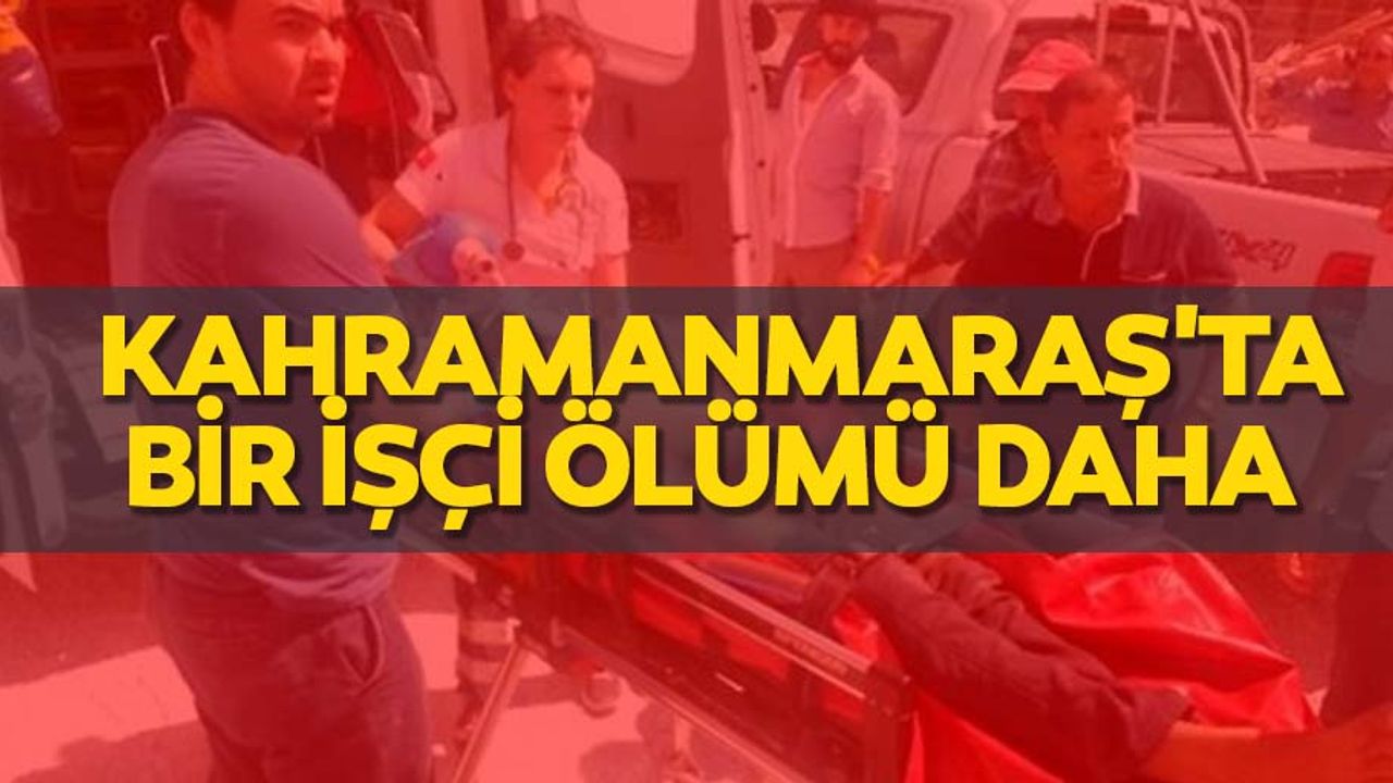 Kahramanmaraş'ta bir işçi ölümü daha
