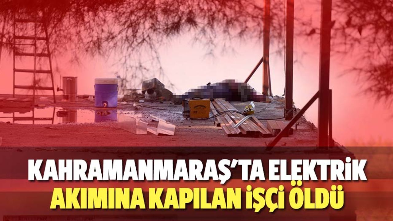 Kahramanmaraş'ta elektrik akımına kapılan işçi öldü