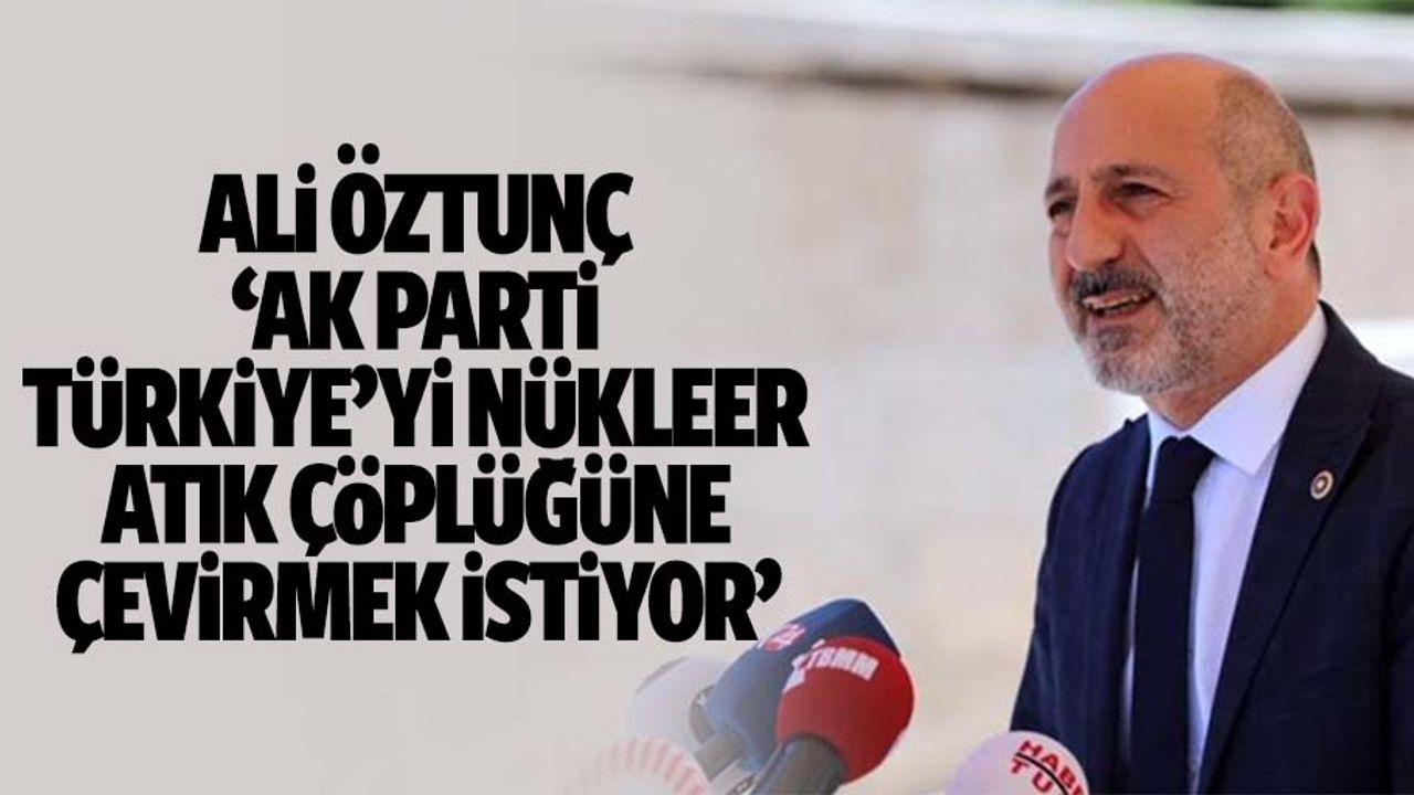 Ali Öztunç, ‘Ak parti, Türkiye’yi nükleer atık çöplüğüne çevirmek istiyor’