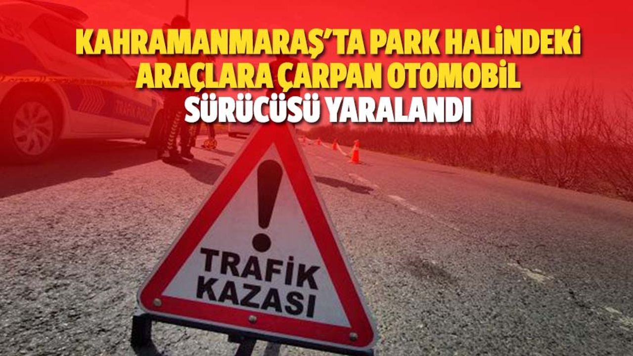 Kahramanmaraş'ta park halindeki araçlara çarpan otomobil sürücüsü yaralandı