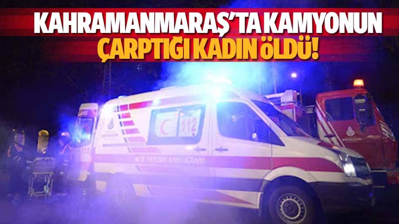 Kahramanmaraş'ta kamyonun çarptığı kadın öldü