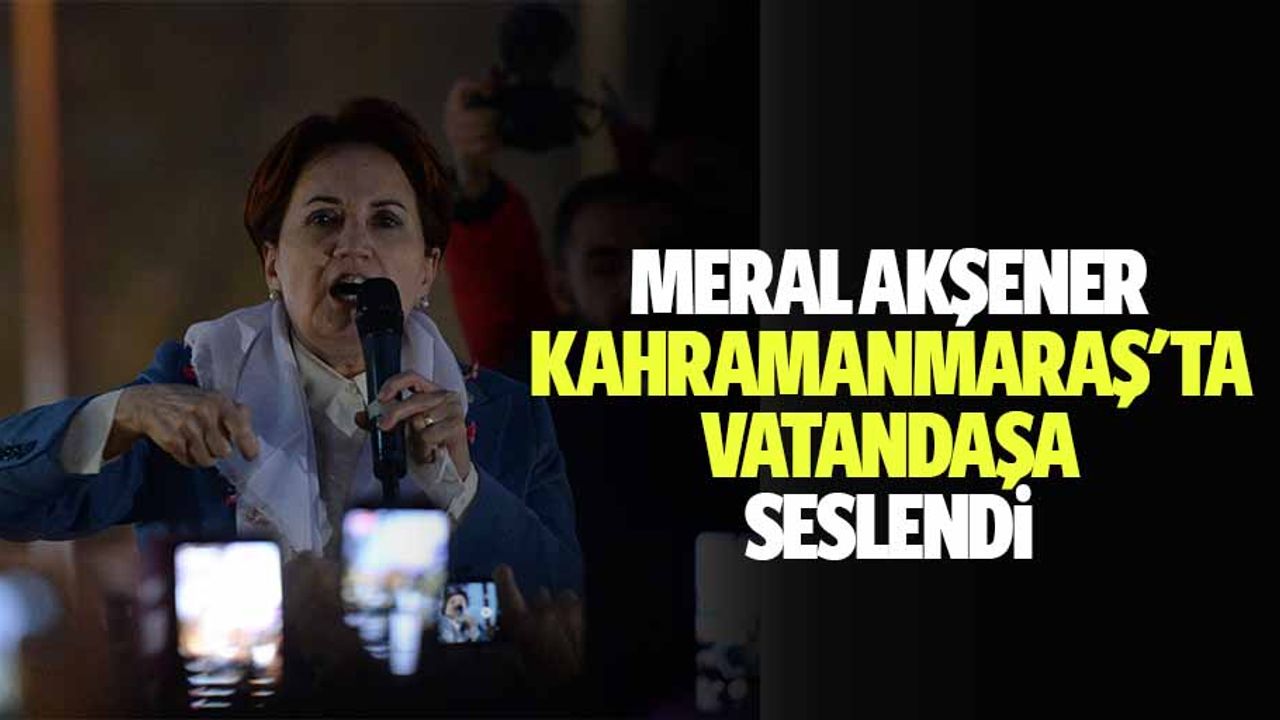 Meral Akşener, Kahramanmaraş'ta vatandaşa seslendi