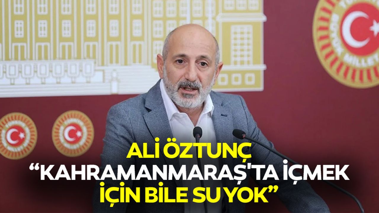 Ali Öztunç, “Kahramanmaraş'ta içmek için bile su yok”