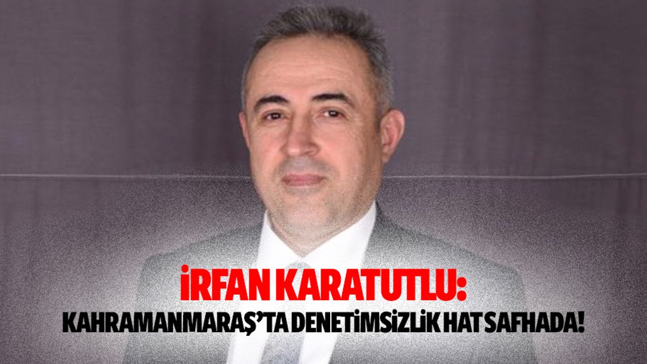 İrfan Karatutlu: “Kahramanmaraş’ta Denetimsizlik Hat Safhada”