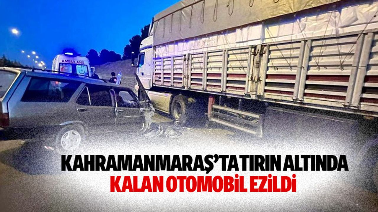 Kahramanmaraş’ta tırın altında kalan otomobil ezildi