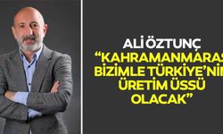 Ali Öztunç, Kahramanmaraş Bizimle Türkiye’nin Üretim Üssü Olacak