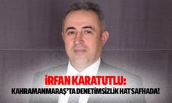 İrfan Karatutlu: “Kahramanmaraş’ta Denetimsizlik Hat Safhada”