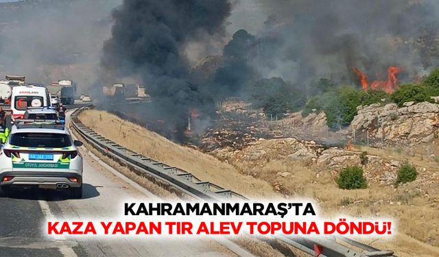Kahramanmaraş’ta kaza yapan tır alev topuna döndü!