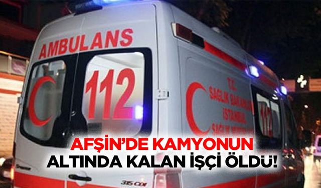 Afşin’de kamyonun altında kalan işçi öldü!