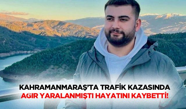 Kahramanmaraş’ta trafik kazasında ağır yaralanmıştı hayatını kaybetti!