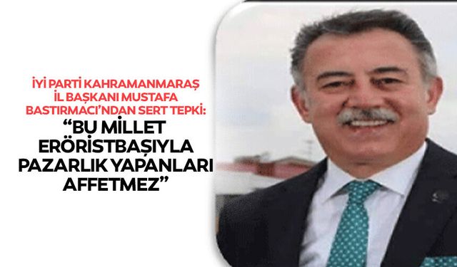 İyi Parti Kahramanmaraş İl Başkanı Mustafa Bastırmacı’ndan sert tepki: “Bu millet teröristbaşıyla pazarlık yapanları aff