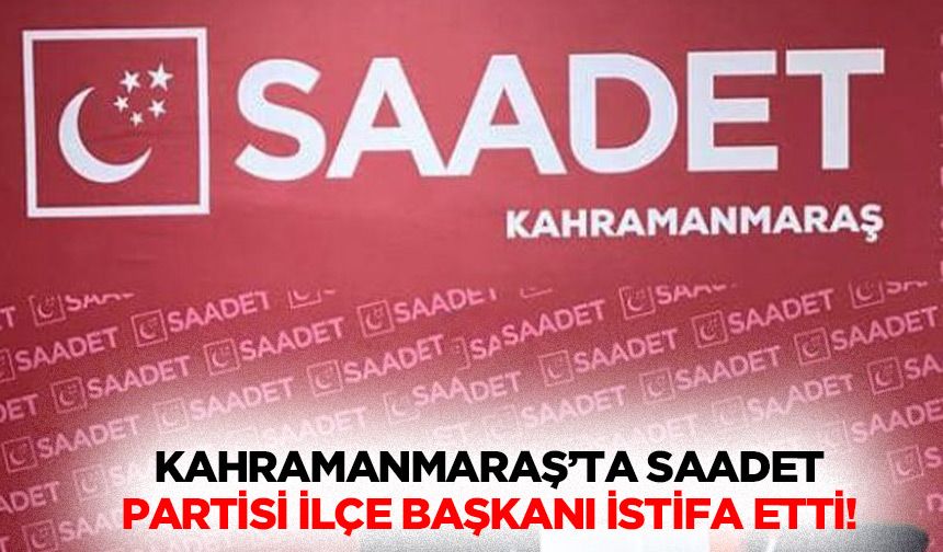 Kahramanmaraş’ta Saadet partisi ilçe başkanı istifa etti!