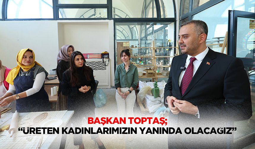 Başkan Toptaş; “Üreten kadınlarımızın yanında olacağız”