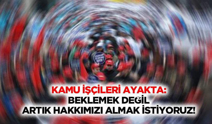Kamu işçileri ayakta: Beklemek değil, artık hakkımızı almak istiyoruz!