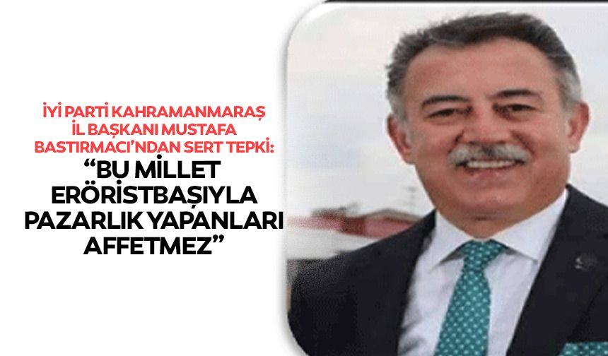 İyi Parti Kahramanmaraş İl Başkanı Mustafa Bastırmacı’ndan sert tepki: “Bu millet teröristbaşıyla pazarlık yapanları aff